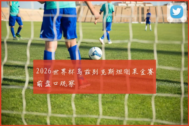 2026世界杯乌兹别克斯坦刚果金赛前盘口观察