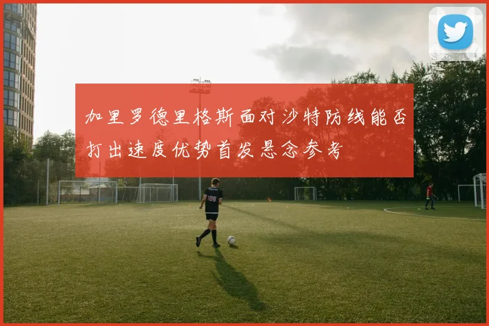 加里罗德里格斯面对沙特防线能否打出速度优势首发悬念参考