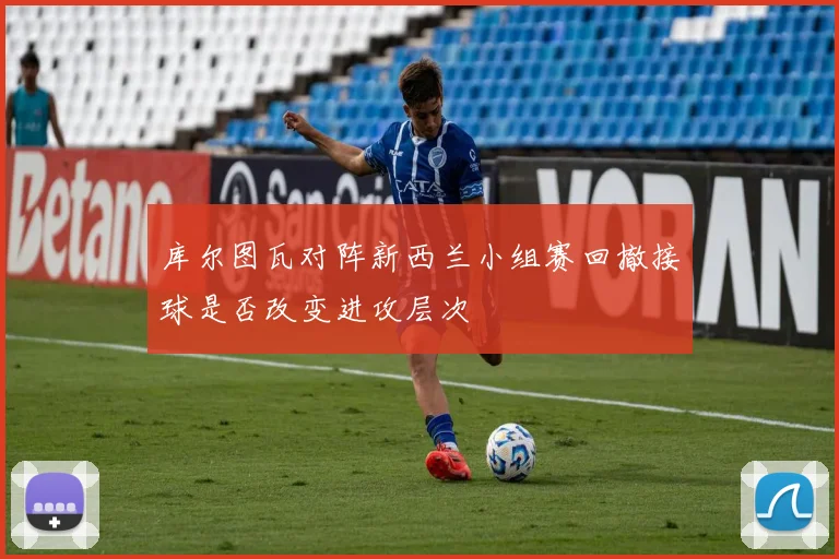 库尔图瓦对阵新西兰小组赛回撤接球是否改变进攻层次