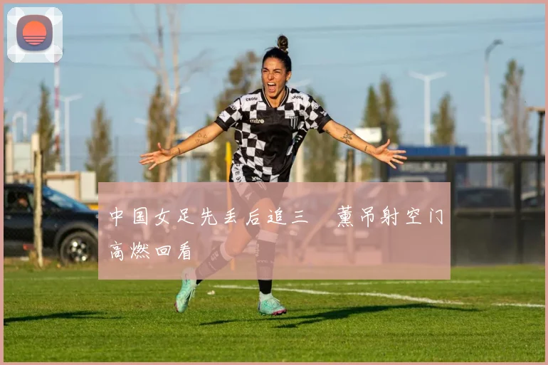 中国女足先丢后追三笘薰吊射空门高燃回看
