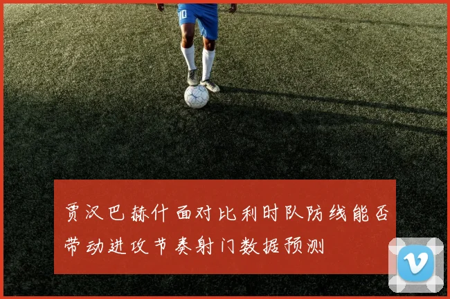 贾汉巴赫什面对比利时队防线能否带动进攻节奏射门数据预测