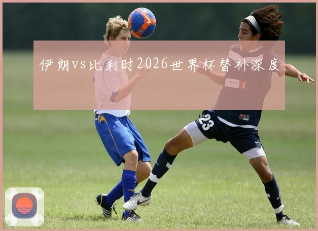 伊朗vs比利时2026世界杯替补深度