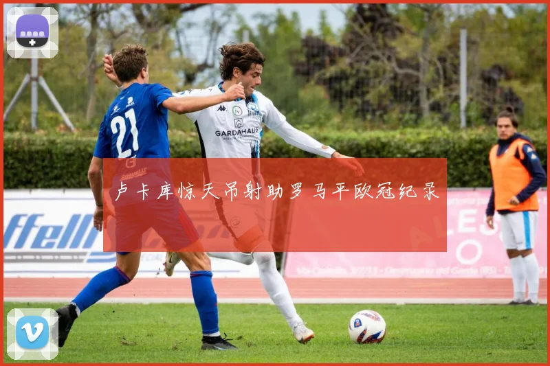 卢卡库惊天吊射助罗马平欧冠纪录