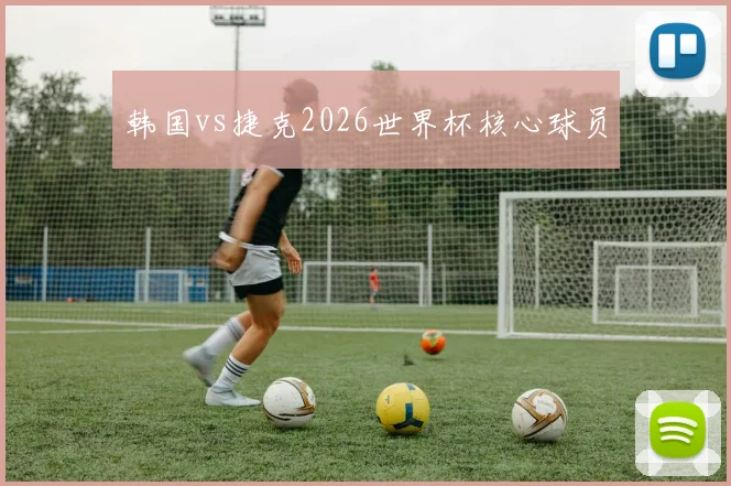 韩国vs捷克2026世界杯核心球员